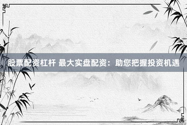 股票配资杠杆 最大实盘配资：助您把握投资机遇