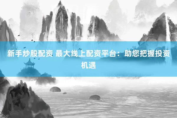 新手炒股配资 最大线上配资平台：助您把握投资机遇