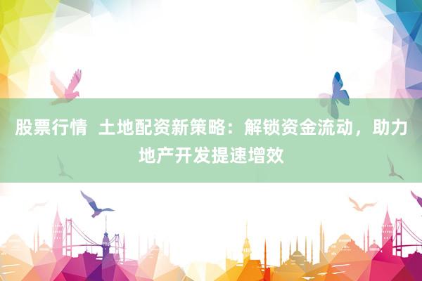 股票行情  土地配资新策略：解锁资金流动，助力地产开发提速增效