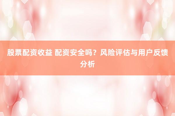 股票配资收益 配资安全吗？风险评估与用户反馈分析