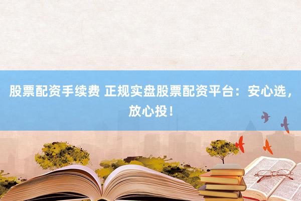股票配资手续费 正规实盘股票配资平台：安心选，放心投！