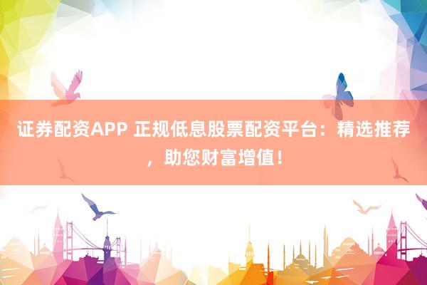 证券配资APP 正规低息股票配资平台：精选推荐，助您财富增值！