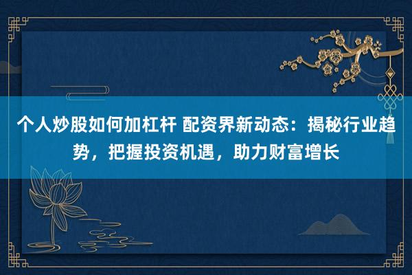 个人炒股如何加杠杆 配资界新动态：揭秘行业趋势，把握投资机遇，助力财富增长