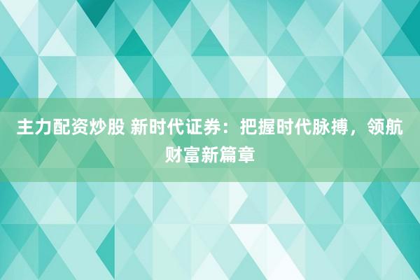 主力配资炒股 新时代证券：把握时代脉搏，领航财富新篇章