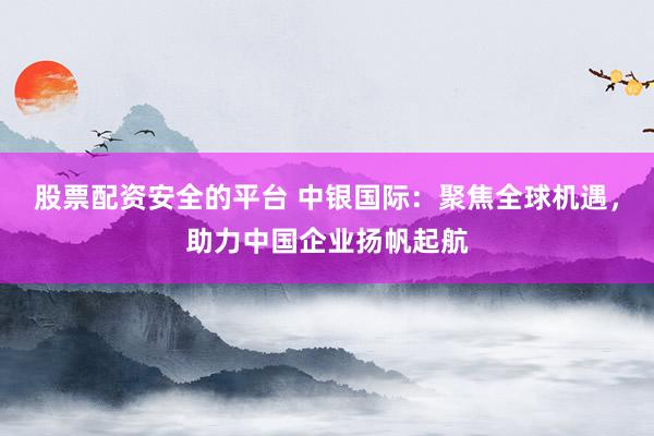 股票配资安全的平台 中银国际：聚焦全球机遇，助力中国企业扬帆起航