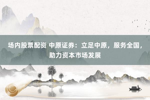 场内股票配资 中原证券：立足中原，服务全国，助力资本市场发展