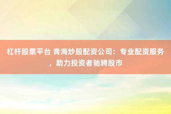 杠杆股票平台 青海炒股配资公司：专业配资服务，助力投资者驰骋股市