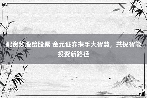 配资炒股给股票 金元证券携手大智慧，共探智能投资新路径