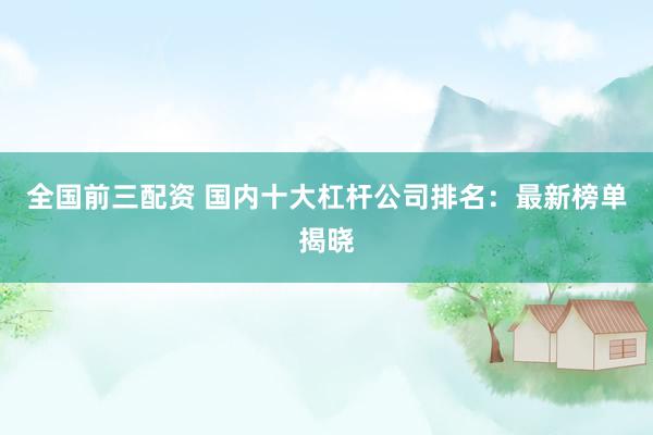全国前三配资 国内十大杠杆公司排名：最新榜单揭晓