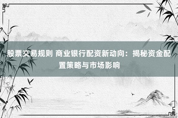 股票交易规则 商业银行配资新动向：揭秘资金配置策略与市场影响