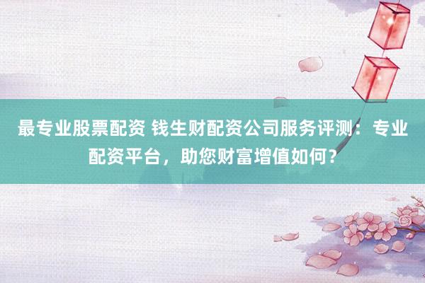 最专业股票配资 钱生财配资公司服务评测：专业配资平台，助您财富增值如何？