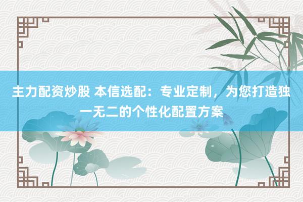 主力配资炒股 本信选配：专业定制，为您打造独一无二的个性化配置方案