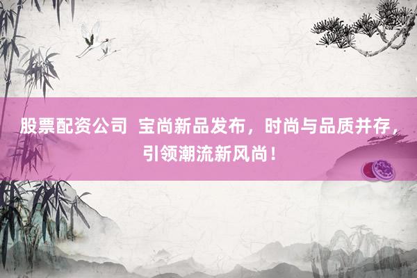 股票配资公司  宝尚新品发布，时尚与品质并存，引领潮流新风尚！