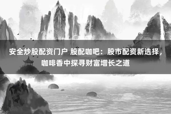 安全炒股配资门户 股配咖吧：股市配资新选择，咖啡香中探寻财富增长之道