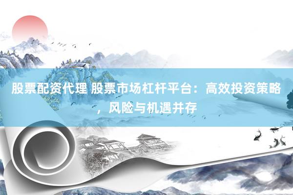 股票配资代理 股票市场杠杆平台：高效投资策略，风险与机遇并存