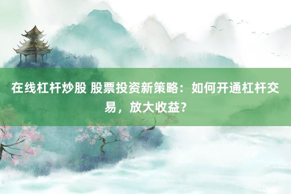 在线杠杆炒股 股票投资新策略：如何开通杠杆交易，放大收益？