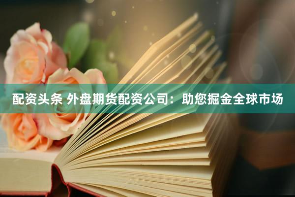 配资头条 外盘期货配资公司：助您掘金全球市场