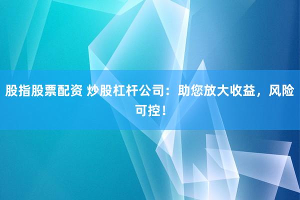 股指股票配资 炒股杠杆公司：助您放大收益，风险可控！