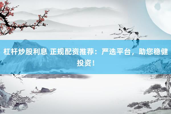 杠杆炒股利息 正规配资推荐：严选平台，助您稳健投资！