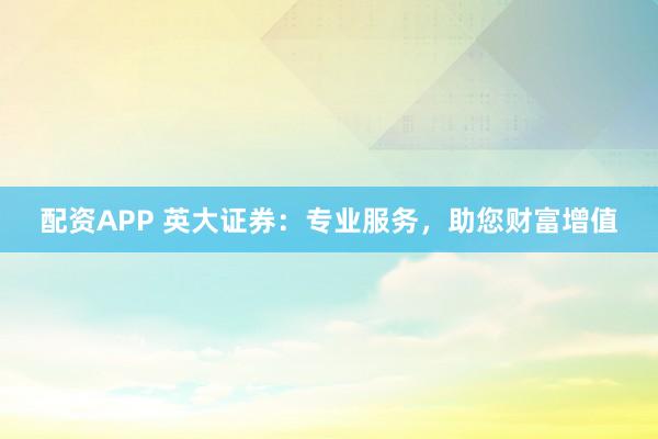 配资APP 英大证券：专业服务，助您财富增值