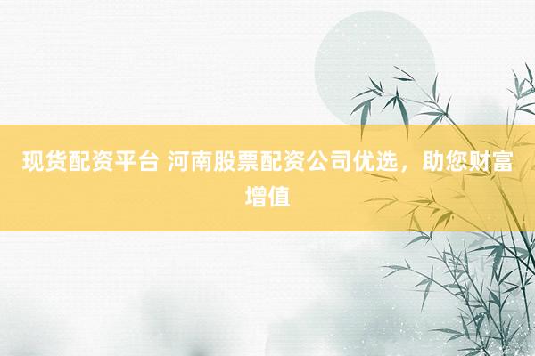 现货配资平台 河南股票配资公司优选，助您财富增值