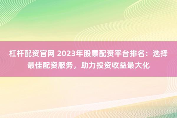 杠杆配资官网 2023年股票配资平台排名：选择最佳配资服务，助力投资收益最大化