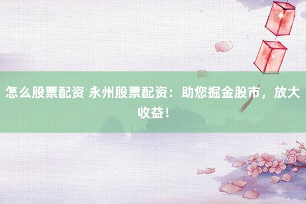 怎么股票配资 永州股票配资：助您掘金股市，放大收益！