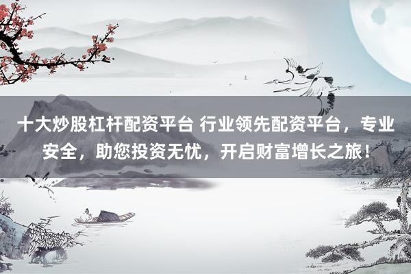 十大炒股杠杆配资平台 行业领先配资平台，专业安全，助您投资无忧，开启财富增长之旅！