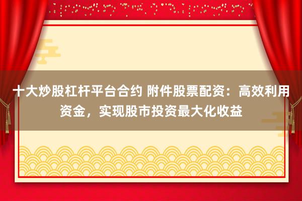 十大炒股杠杆平台合约 附件股票配资：高效利用资金，实现股市投资最大化收益