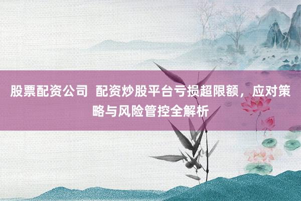 股票配资公司  配资炒股平台亏损超限额，应对策略与风险管控全解析