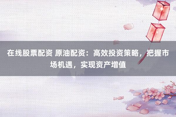 在线股票配资 原油配资：高效投资策略，把握市场机遇，实现资产增值