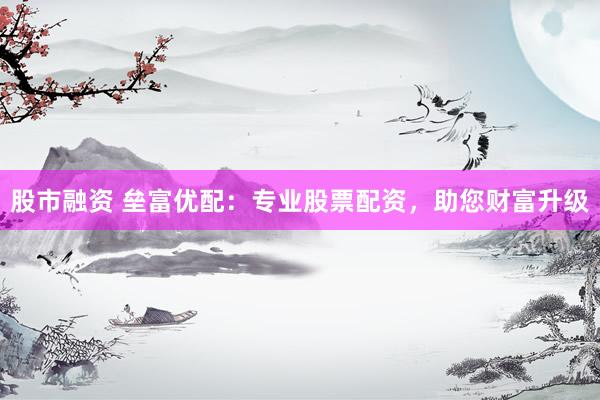 股市融资 垒富优配：专业股票配资，助您财富升级