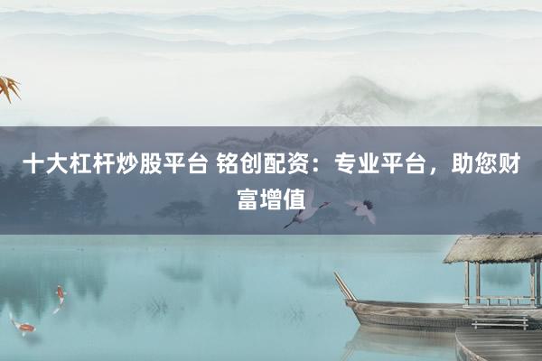 十大杠杆炒股平台 铭创配资：专业平台，助您财富增值