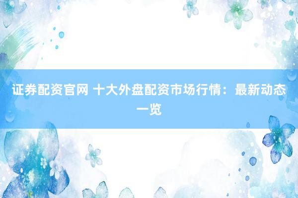 证券配资官网 十大外盘配资市场行情：最新动态一览