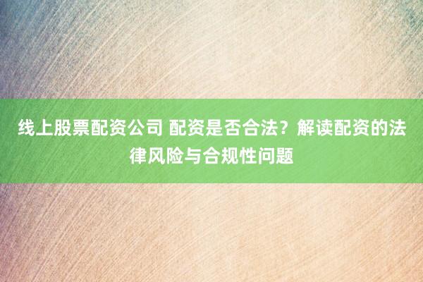 线上股票配资公司 配资是否合法？解读配资的法律风险与合规性问题