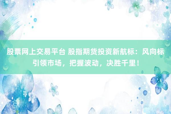 股票网上交易平台 股指期货投资新航标：风向标引领市场，把握波动，决胜千里！