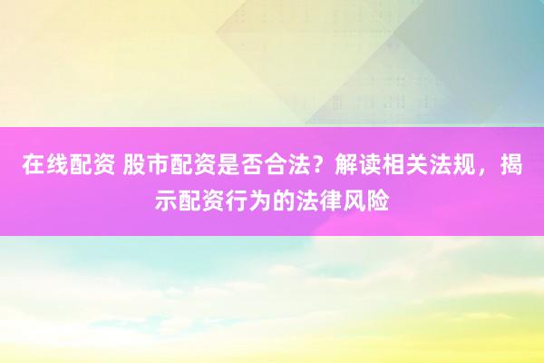 在线配资 股市配资是否合法？解读相关法规，揭示配资行为的法律风险