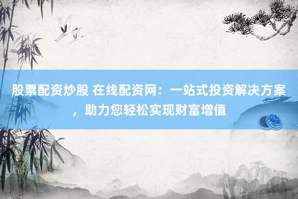 股票配资炒股 在线配资网：一站式投资解决方案，助力您轻松实现财富增值