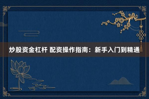 炒股资金杠杆 配资操作指南：新手入门到精通