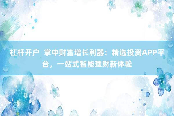 杠杆开户  掌中财富增长利器：精选投资APP平台，一站式智能理财新体验