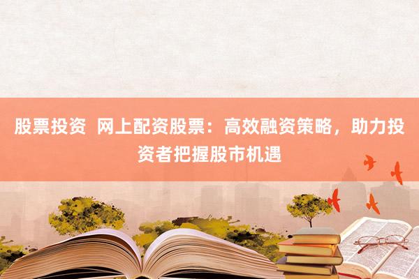 股票投资  网上配资股票：高效融资策略，助力投资者把握股市机遇