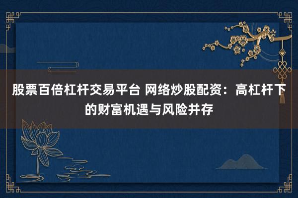 股票百倍杠杆交易平台 网络炒股配资：高杠杆下的财富机遇与风险并存