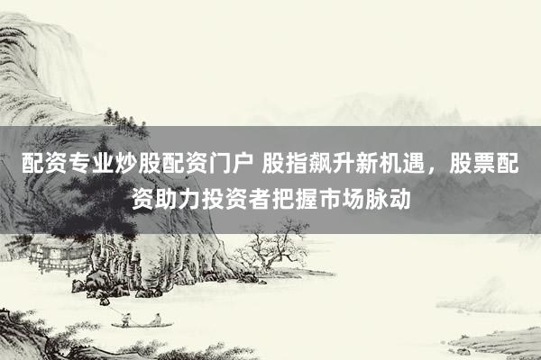 配资专业炒股配资门户 股指飙升新机遇，股票配资助力投资者把握市场脉动