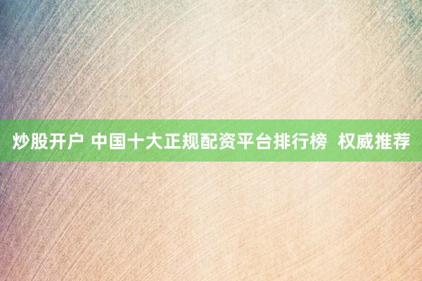 炒股开户 中国十大正规配资平台排行榜  权威推荐