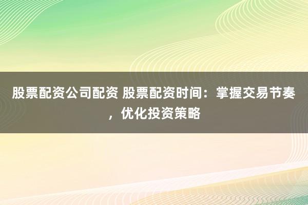 股票配资公司配资 股票配资时间：掌握交易节奏，优化投资策略