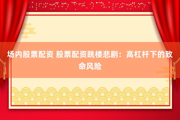 场内股票配资 股票配资跳楼悲剧：高杠杆下的致命风险
