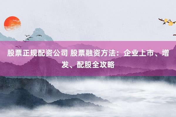 股票正规配资公司 股票融资方法：企业上市、增发、配股全攻略