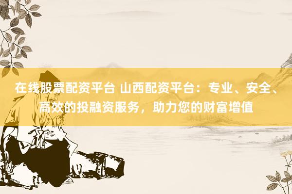 在线股票配资平台 山西配资平台：专业、安全、高效的投融资服务，助力您的财富增值