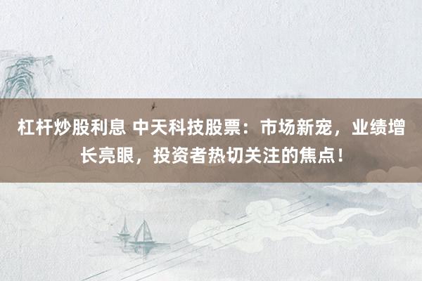 杠杆炒股利息 中天科技股票：市场新宠，业绩增长亮眼，投资者热切关注的焦点！