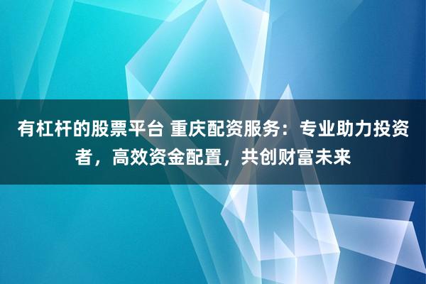 有杠杆的股票平台 重庆配资服务：专业助力投资者，高效资金配置，共创财富未来